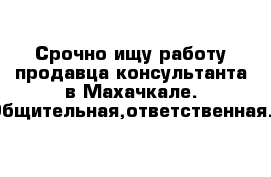 Срочно ищу работу продавца-консультанта в Махачкале. Общительная,ответственная. 